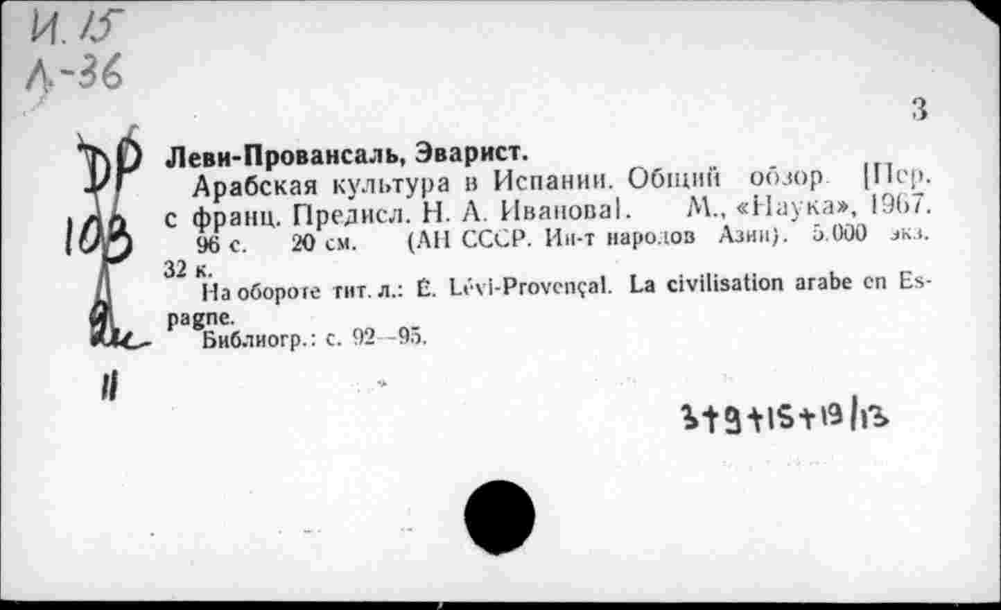 ﻿И./J"
3
\f) Леви-Провансаль, Эварист.
/Г Арабская культура в Испании. Общий оозор [Пер. .а с франц. Предисл. Н. А. Иванова!. М., «Наука», 19(>/. Vj 96 с. 20 см. (АН СССР. Ин-т народов Азии), а.000 зкз. Д 32 На обороте гит. л.: É. Lévi-Provençal. La civilisation arabe en Es-31 pagne.
C<C* Библиогр.: c. 92 -95.
Il
